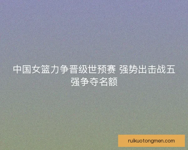 中国女篮力争晋级世预赛 强势出击战五强争夺名额