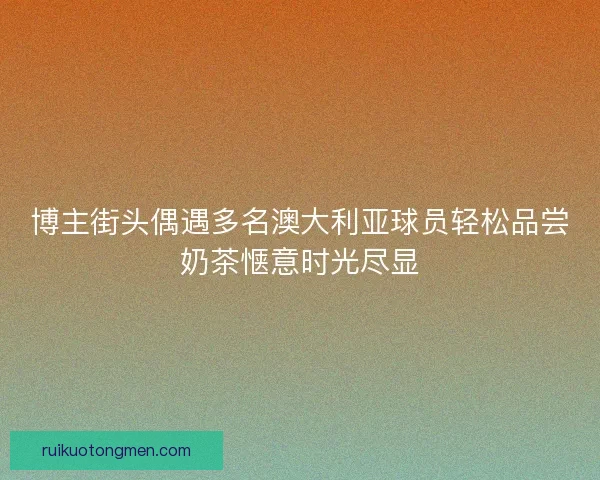 博主街头偶遇多名澳大利亚球员轻松品尝奶茶惬意时光尽显