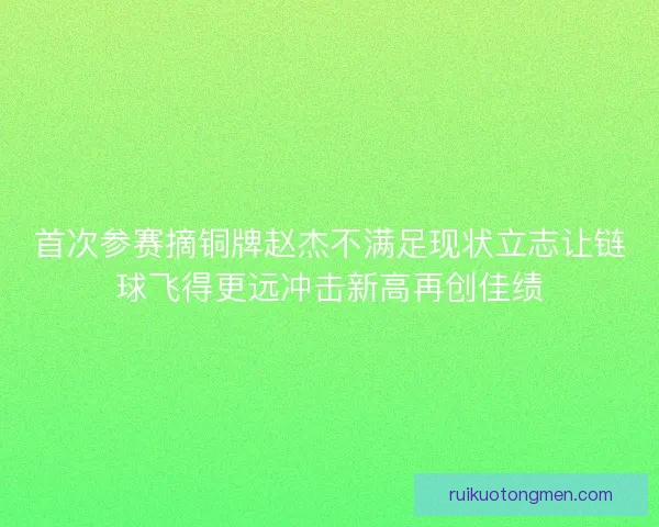 首次参赛摘铜牌赵杰不满足现状立志让链球飞得更远冲击新高再创佳绩