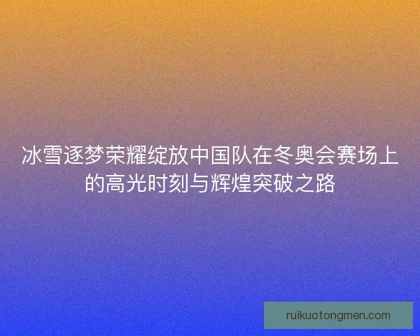 冰雪逐梦荣耀绽放中国队在冬奥会赛场上的高光时刻与辉煌突破之路