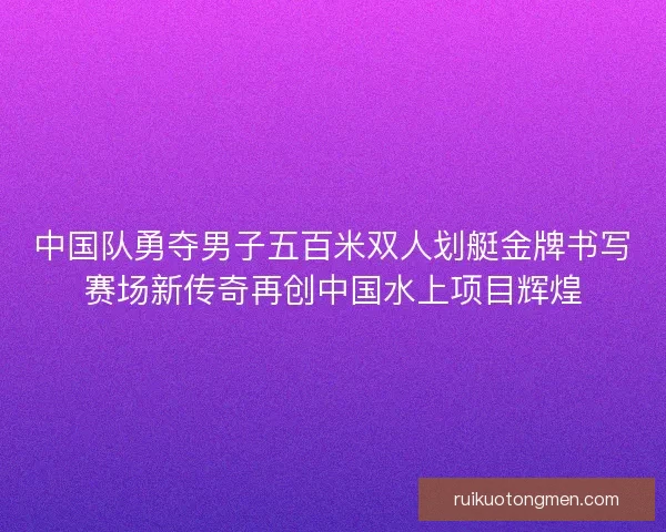 中国队勇夺男子五百米双人划艇金牌书写赛场新传奇再创中国水上项目辉煌