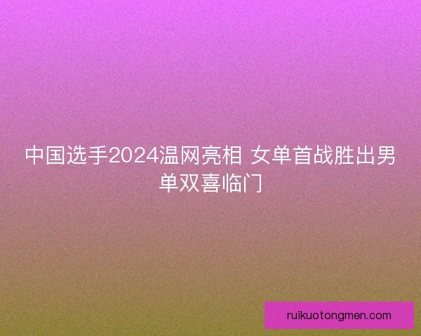 中国选手2024温网亮相 女单首战胜出男单双喜临门