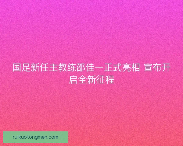 国足新任主教练邵佳一正式亮相 宣布开启全新征程