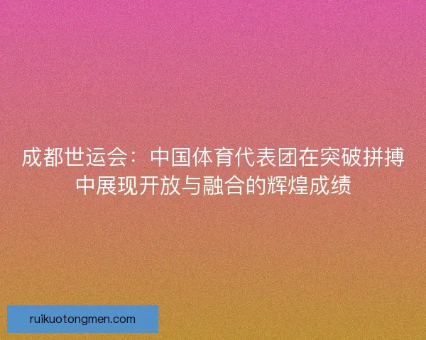 成都世运会：中国体育代表团在突破拼搏中展现开放与融合的辉煌成绩