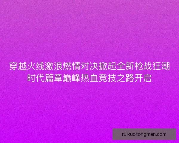 穿越火线激浪燃情对决掀起全新枪战狂潮时代篇章巅峰热血竞技之路开启