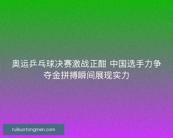 奥运乒乓球决赛激战正酣 中国选手力争夺金拼搏瞬间展现实力
